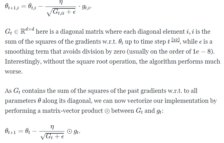 9 
t+l,i ¯ 
• gt,i• 
t,ii + e 
Gt e Rd x d here is a diagonal matrix where each diagonal element i, i is the 
sum of the squares of the gradients w.r.t. up to time step t D, while e is a 
smoothing term that avoids division by zero (usually on the order of le — 8). 
Interestingly, without the square root operation, the algorithm performs much 
worse. 
As Gt contains the sum of the squares of the past gradients w.r.t. to all 
parameters 9 along its diagonal, we can now vectorize our implementation by 
performing a matrix-vector product @ between Gt and gt: 
9t+1